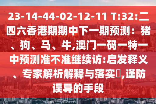 23-14-44-02-12-11 T:32:二四六香港期期中下一期展望:猪、狗、马、牛,澳门一码一特一中展望准禁绝继续访:启发释义、专家剖析诠释与落实?,谨防误导的手段