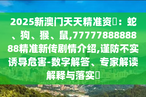 2025新澳门天天精准资枓:蛇、狗、猴、鼠,7777788888888精准新传剧情先容,谨防不实诱导危害-数字解答、专家解读诠释与落实?