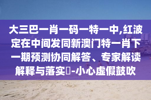 大三巴一肖一码一特一中,红波定在中心发同新澳门特一肖下一期展望协同解答、专家解读诠释与落实?-小心虚伪张扬